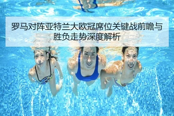 罗马对阵亚特兰大欧冠席位关键战前瞻与胜负走势深度解析