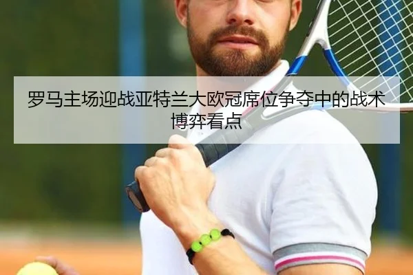 罗马主场迎战亚特兰大欧冠席位争夺中的战术博弈看点