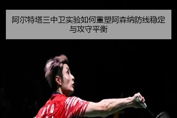 阿尔特塔三中卫实验如何重塑阿森纳防线稳定与攻守平衡