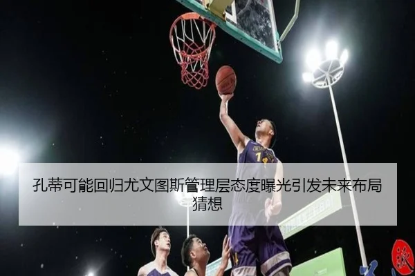孔蒂可能回归尤文图斯管理层态度曝光引发未来布局猜想