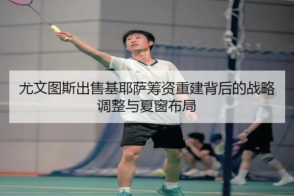 尤文图斯出售基耶萨筹资重建背后的战略调整与夏窗布局